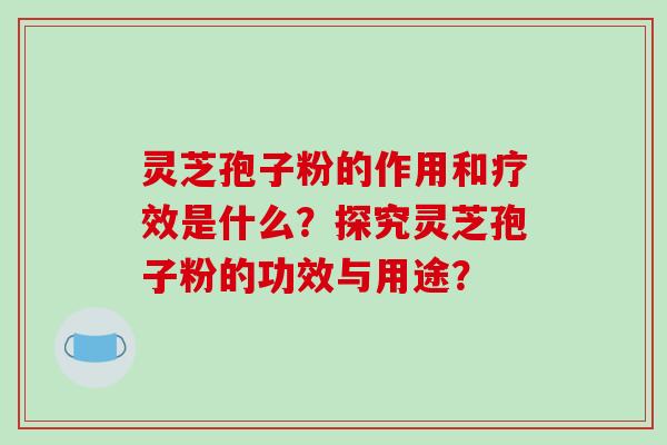 灵芝孢子粉的作用和疗效是什么？探究灵芝孢子粉的功效与用途？