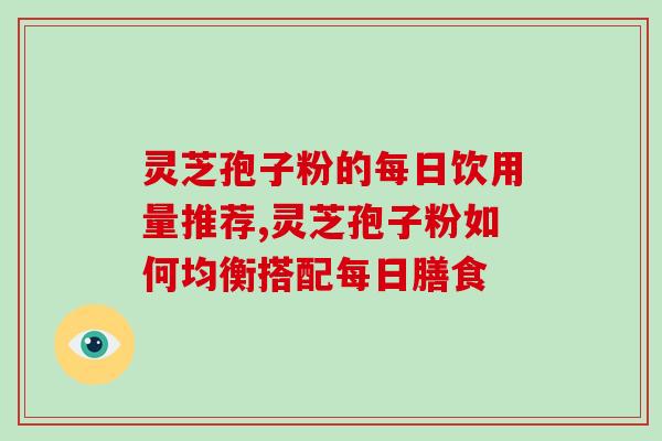 灵芝孢子粉的每日饮用量推荐,灵芝孢子粉如何均衡搭配每日膳食