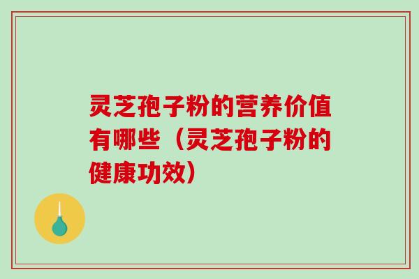 灵芝孢子粉的营养价值有哪些（灵芝孢子粉的健康功效）