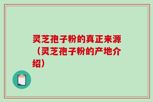 灵芝孢子粉的真正来源（灵芝孢子粉的产地介绍）