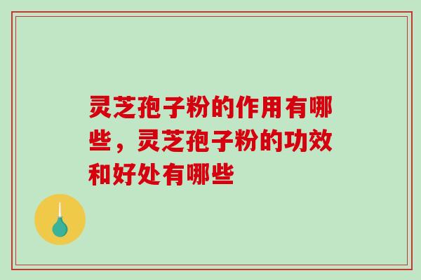 灵芝孢子粉的作用有哪些，灵芝孢子粉的功效和好处有哪些