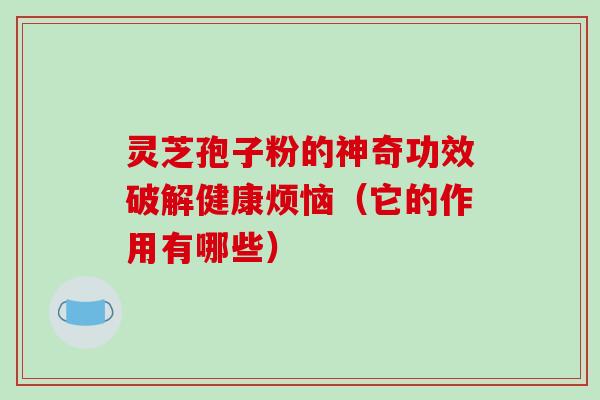 灵芝孢子粉的神奇功效破解健康烦恼（它的作用有哪些）