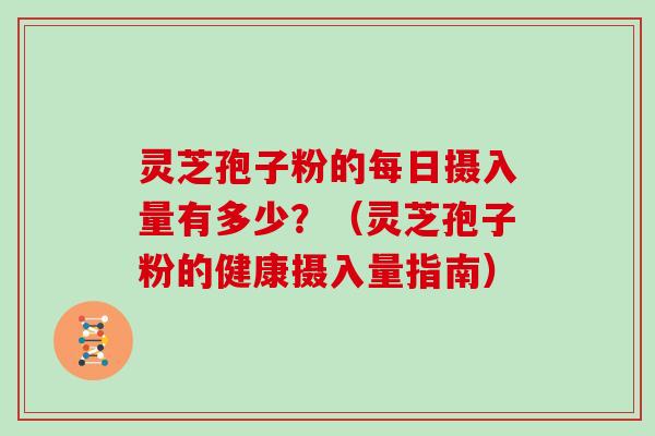 灵芝孢子粉的每日摄入量有多少？（灵芝孢子粉的健康摄入量指南）