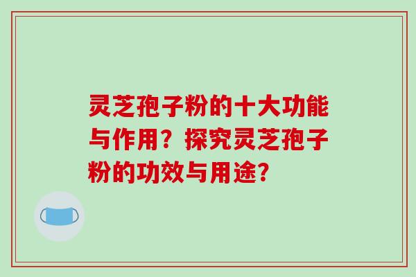 灵芝孢子粉的十大功能与作用？探究灵芝孢子粉的功效与用途？