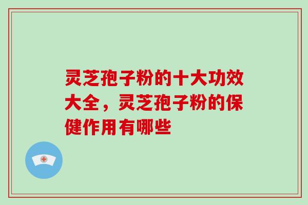 灵芝孢子粉的十大功效大全，灵芝孢子粉的保健作用有哪些