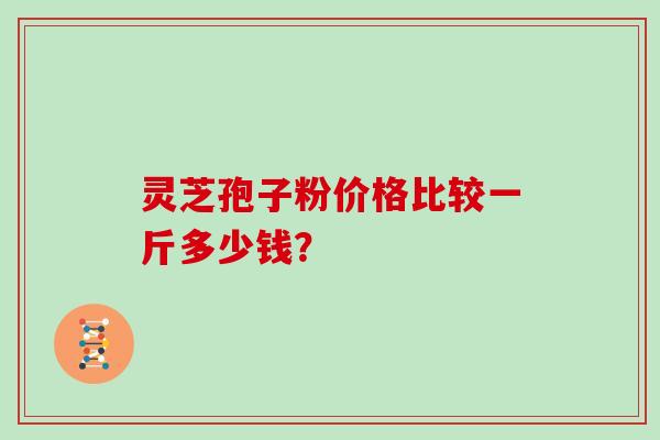 灵芝孢子粉价格比较一斤多少钱? 灵芝孢子粉价格比较一斤多少钱?