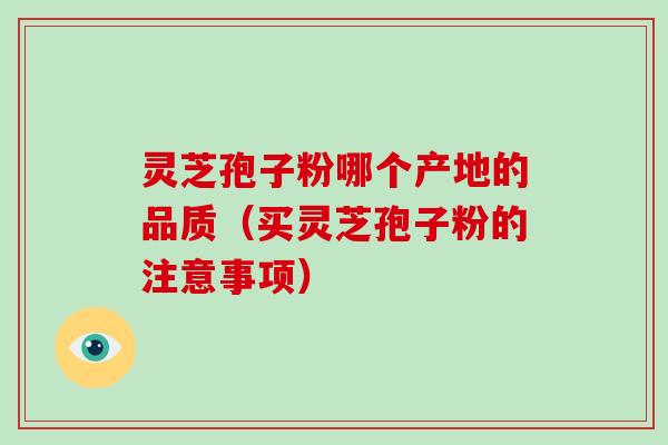 灵芝孢子粉哪个产地的品质（买灵芝孢子粉的注意事项）