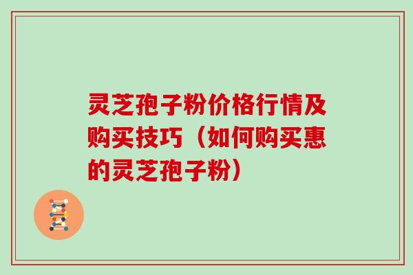 灵芝孢子粉价格行情及购买技巧（如何购买惠的灵芝孢子粉）