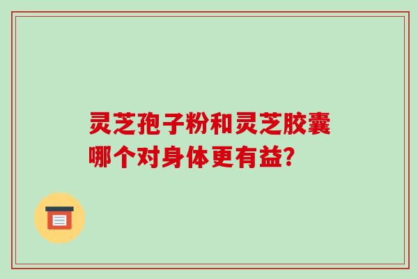 灵芝孢子粉和灵芝胶囊哪个对身体更有益? 灵芝孢子粉和灵芝胶囊哪个对身体更有益?
