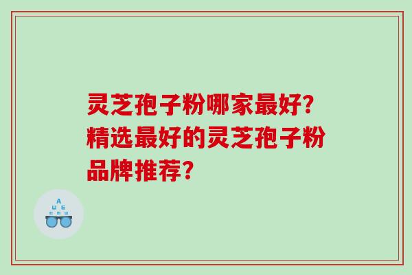 灵芝孢子粉哪家好?精选好的灵芝孢子粉品牌推荐? 灵芝孢子粉哪家好?精选好的灵芝孢子粉品牌推荐?