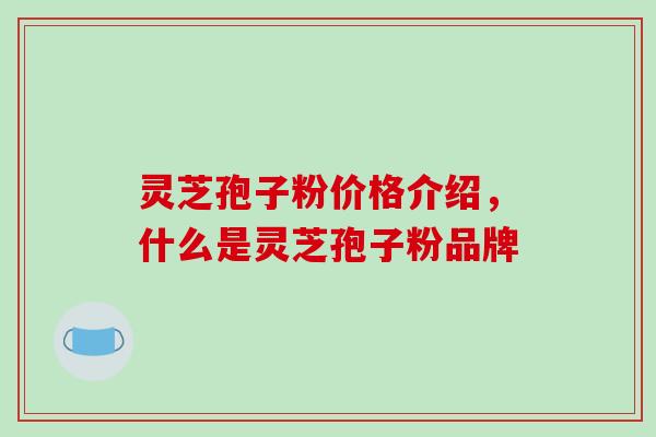 灵芝孢子粉价格介绍,什么是灵芝孢子粉品牌 灵芝孢子粉价格介绍,什么是灵芝孢子粉品牌