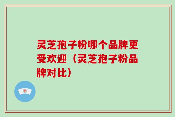 灵芝孢子粉哪个品牌更受欢迎（灵芝孢子粉品牌对比）