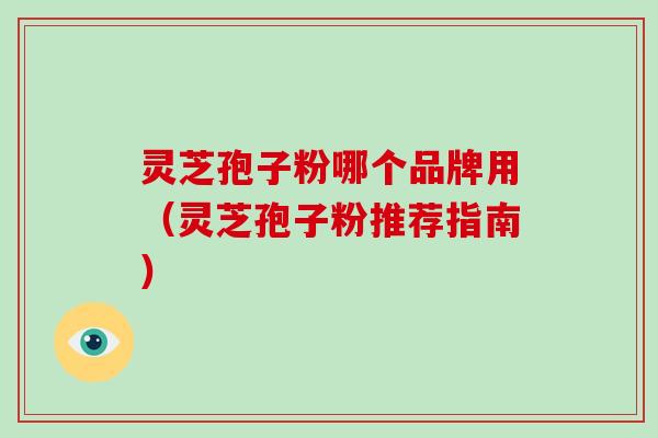 灵芝孢子粉哪个品牌用（灵芝孢子粉推荐指南）