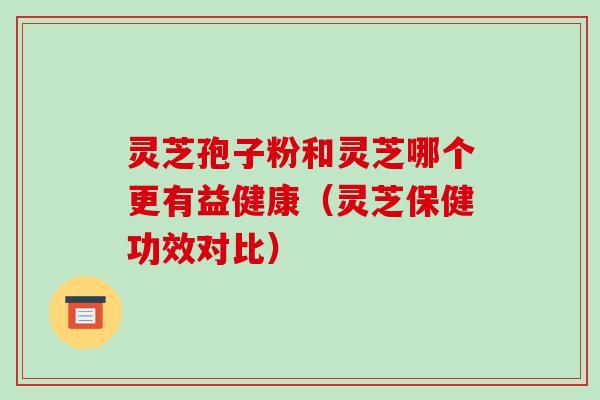 灵芝孢子粉和灵芝哪个更有益健康（灵芝保健功效对比）