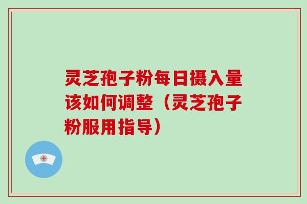 灵芝孢子粉每日摄入量该如何调整（灵芝孢子粉服用指导）