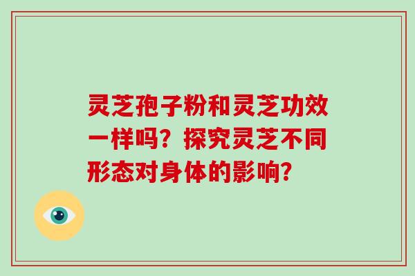 灵芝孢子粉和灵芝功效一样吗?探究灵芝不同形态对身体的影响? 灵芝孢子粉和灵芝功效一样吗?探究灵芝不同形态对身体的影响?