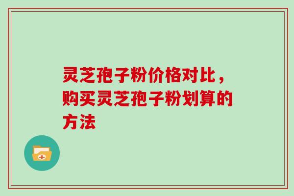 灵芝孢子粉价格对比，购买灵芝孢子粉划算的方法