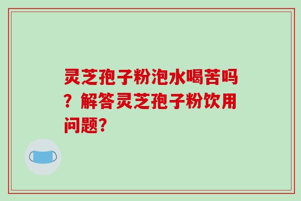灵芝孢子粉泡水喝苦吗?解答灵芝孢子粉饮用问题? 灵芝孢子粉泡水喝苦吗?解答灵芝孢子粉饮用问题?