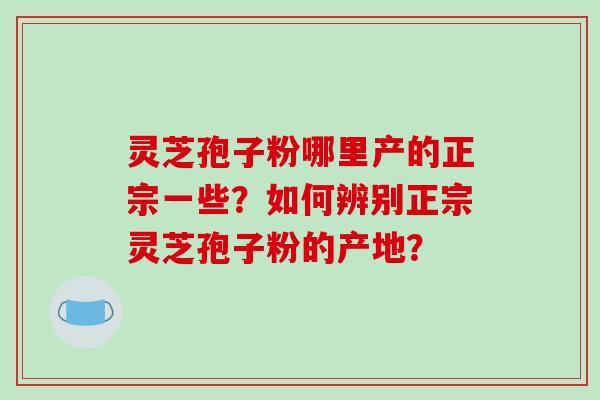 灵芝孢子粉哪里产的正宗一些?如何辨别正宗灵芝孢子粉的产地? 灵芝孢子粉哪里产的正宗一些?如何辨别正宗灵芝孢子粉的产地?