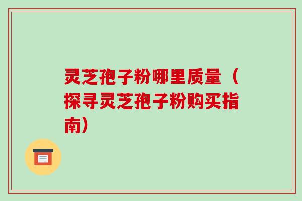灵芝孢子粉哪里质量（探寻灵芝孢子粉购买指南）