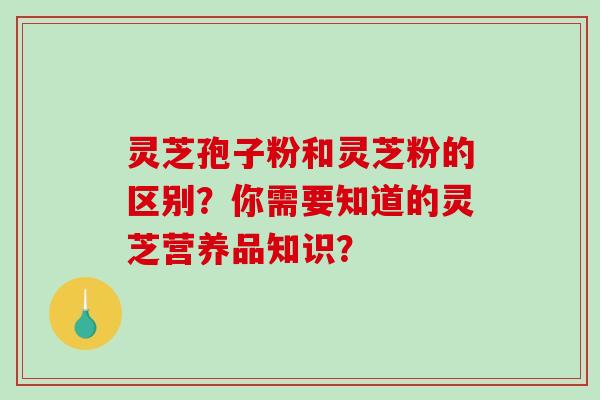 灵芝孢子粉和灵芝粉的区别？你需要知道的灵芝营养品知识？