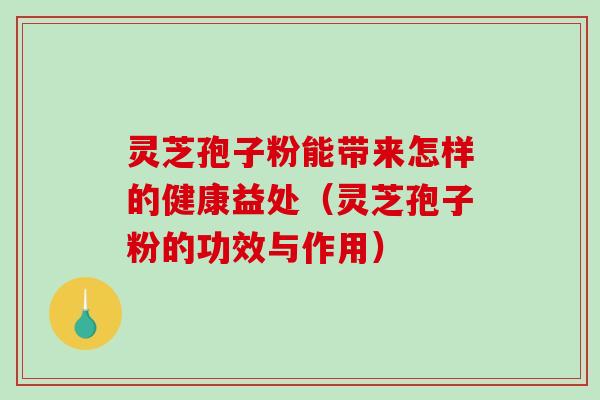 灵芝孢子粉能带来怎样的健康益处（灵芝孢子粉的功效与作用）