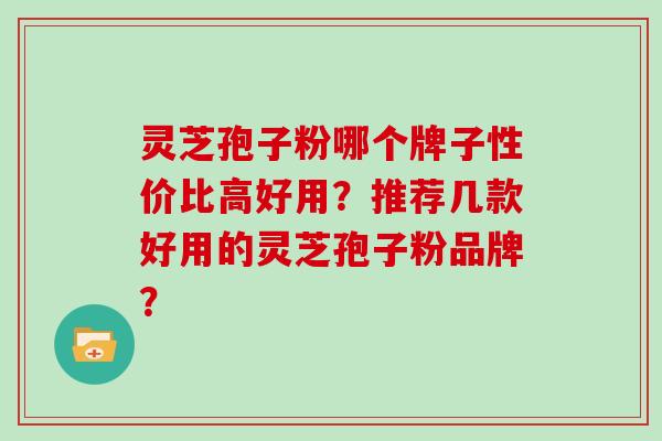 灵芝孢子粉哪个牌子性价比高好用？推荐几款好用的灵芝孢子粉品牌？