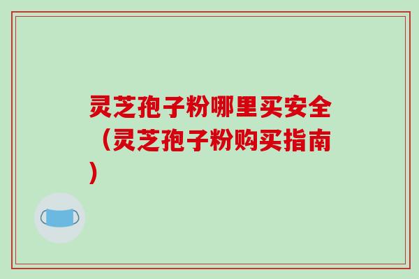 灵芝孢子粉哪里买安全（灵芝孢子粉购买指南）