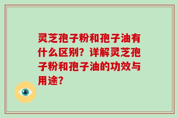 灵芝孢子粉和孢子油有什么区别？详解灵芝孢子粉和孢子油的功效与用途？