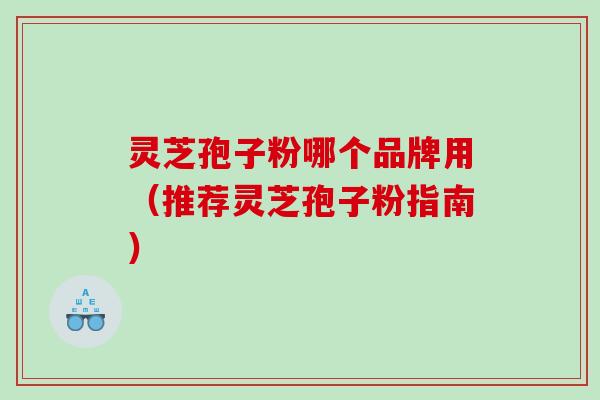灵芝孢子粉哪个品牌用（推荐灵芝孢子粉指南）