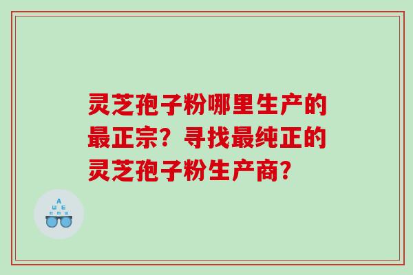 灵芝孢子粉哪里生产的正宗？寻找纯正的灵芝孢子粉生产商？