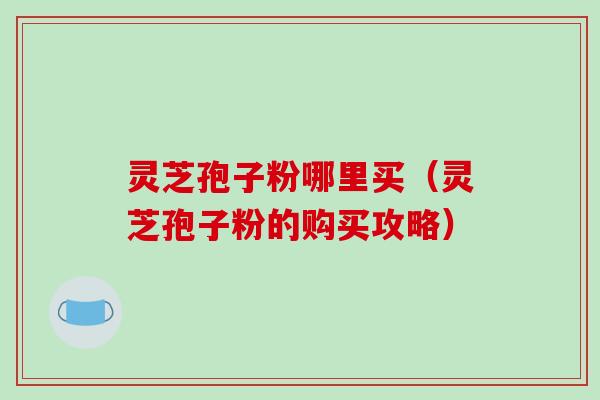 灵芝孢子粉哪里买（灵芝孢子粉的购买攻略）