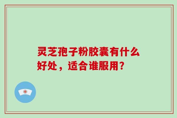 灵芝孢子粉胶囊有什么好处，适合谁服用？