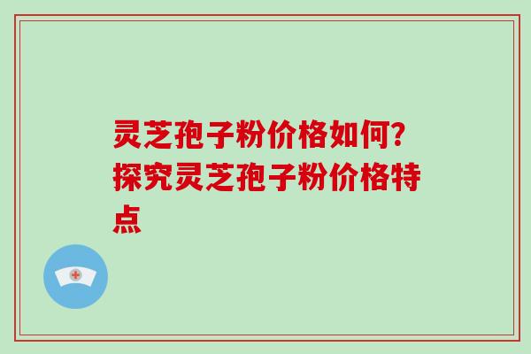 灵芝孢子粉价格如何？探究灵芝孢子粉价格特点