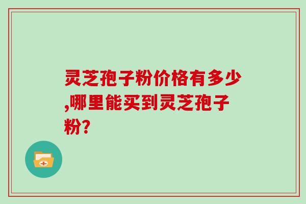 灵芝孢子粉价格有多少,哪里能买到灵芝孢子粉？