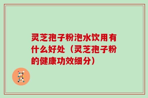 灵芝孢子粉泡水饮用有什么好处（灵芝孢子粉的健康功效细分）