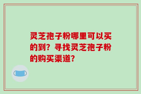 灵芝孢子粉哪里可以买的到？寻找灵芝孢子粉的购买渠道？