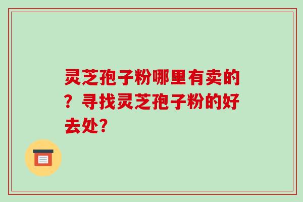 灵芝孢子粉哪里有卖的？寻找灵芝孢子粉的好去处？