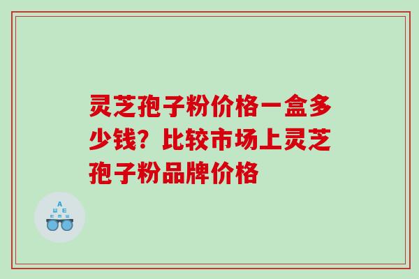 灵芝孢子粉价格一盒多少钱？比较市场上灵芝孢子粉品牌价格