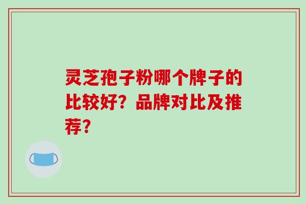 灵芝孢子粉哪个牌子的比较好？品牌对比及推荐？