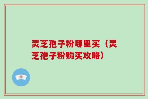 灵芝孢子粉哪里买（灵芝孢子粉购买攻略）