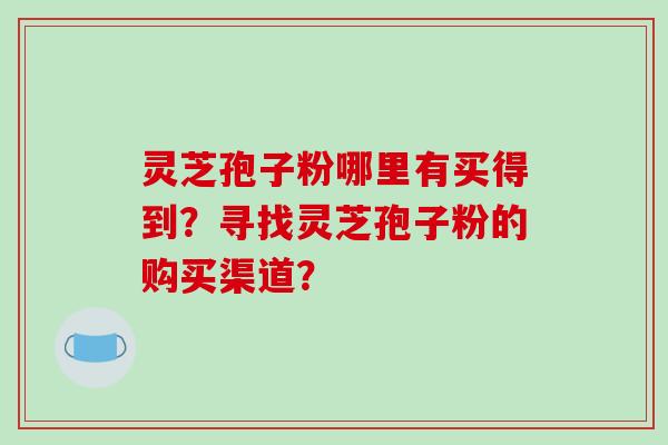灵芝孢子粉哪里有买得到？寻找灵芝孢子粉的购买渠道？
