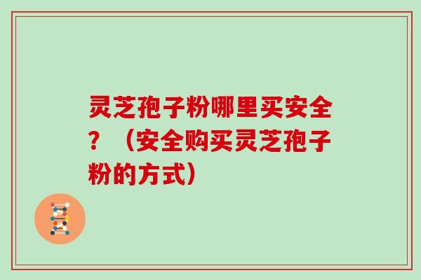 灵芝孢子粉哪里买安全？（安全购买灵芝孢子粉的方式）