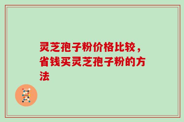 灵芝孢子粉价格比较，省钱买灵芝孢子粉的方法