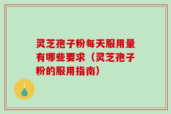 灵芝孢子粉每天服用量有哪些要求（灵芝孢子粉的服用指南）