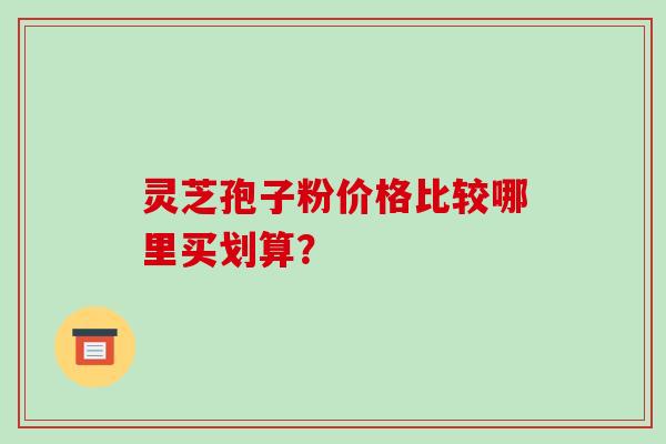 灵芝孢子粉价格比较哪里买划算？