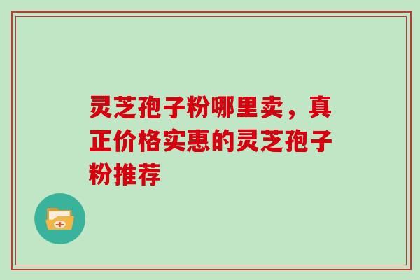 灵芝孢子粉哪里卖，真正价格实惠的灵芝孢子粉推荐