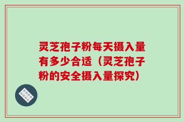 灵芝孢子粉每天摄入量有多少合适（灵芝孢子粉的安全摄入量探究）
