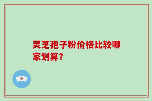 灵芝孢子粉价格比较哪家划算？