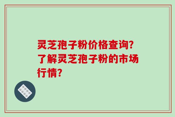 灵芝孢子粉价格查询？了解灵芝孢子粉的市场行情？